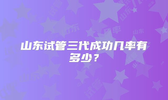 山东试管三代成功几率有多少?
