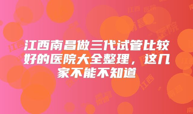 江西南昌做三代试管比较好的医院大全整理，这几家不能不知道
