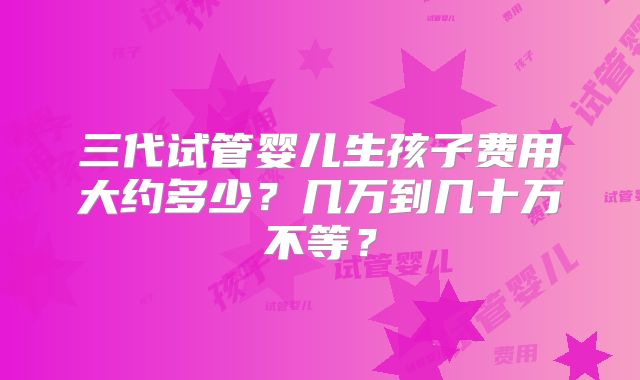 三代试管婴儿生孩子费用大约多少?几万到几十万不等?