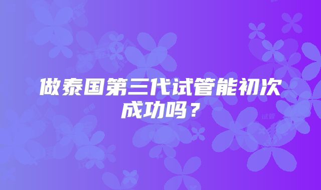 做泰国第三代试管能初次成功吗?