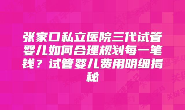 张家口私立医院三代试管婴儿如何合理规划每一笔钱？试管婴儿费用明细揭秘