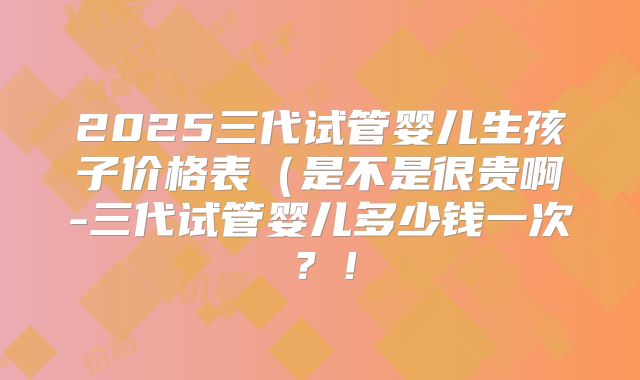 2025三代试管婴儿生孩子价格表(是不是很贵啊-三代试管婴儿多少钱一次?!
