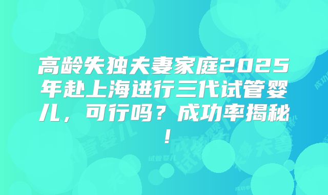 高龄失独夫妻家庭2025年赴上海进行三代试管婴儿，可行吗？成功率揭秘！