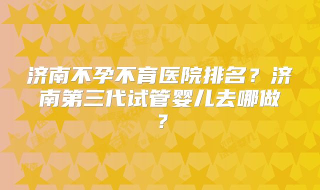 济南不孕不育医院排名？济南第三代试管婴儿去哪做？