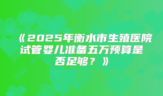 《2025年衡水市生殖医院试管婴儿准备五万预算是否足够?》