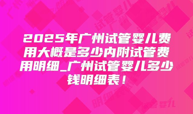 2025年广州试管婴儿费用大概是多少内附试管费用明细_广州试管婴儿多少钱明细表!