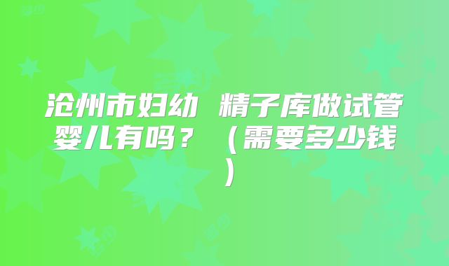 沧州市妇幼 精子库做试管婴儿有吗？（需要多少钱）