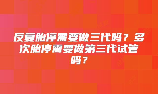 反复胎停需要做三代吗?多次胎停需要做第三代试管吗?