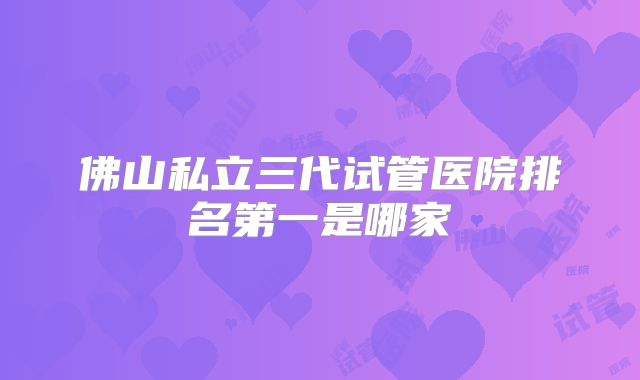 佛山私立三代试管医院排名第一是哪家