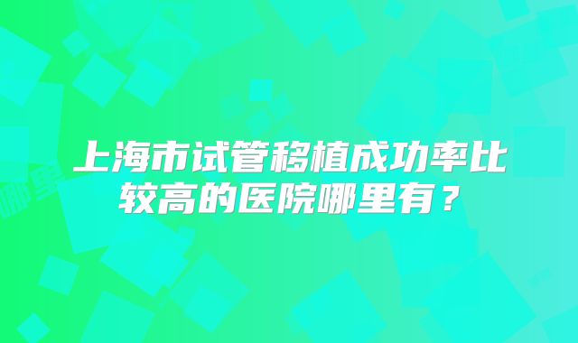 上海市试管移植成功率比较高的医院哪里有?