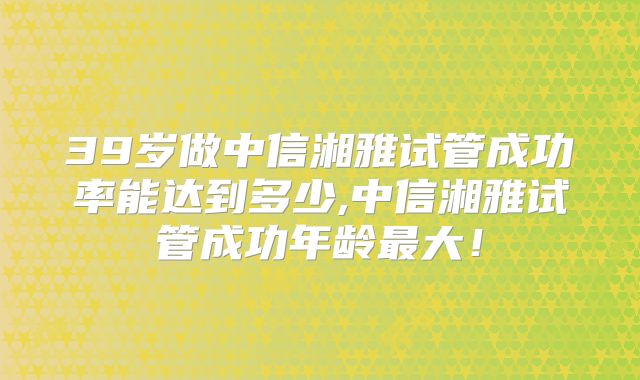 39岁做中信湘雅试管成功率能达到多少,中信湘雅试管成功年龄最大！
