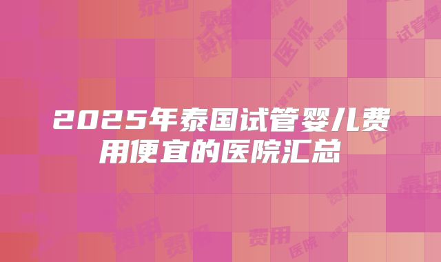 2025年泰国试管婴儿费用便宜的医院汇总