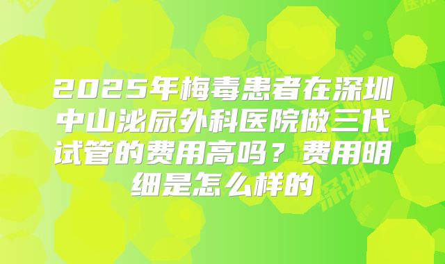 2025年梅毒患者在深圳中山泌尿外科医院做三代试管的费用高吗？费用明细是怎么样的