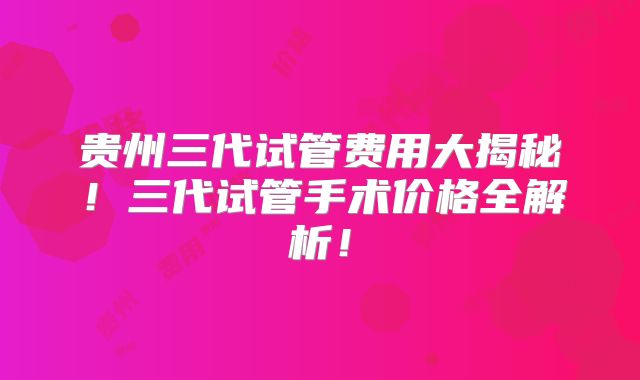 贵州三代试管费用大揭秘！三代试管手术价格全解析！