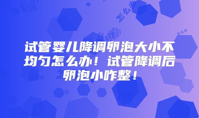 试管婴儿降调卵泡大小不均匀怎么办！试管降调后卵泡小咋整！