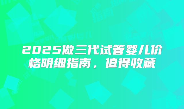 2025做三代试管婴儿价格明细指南，值得收藏