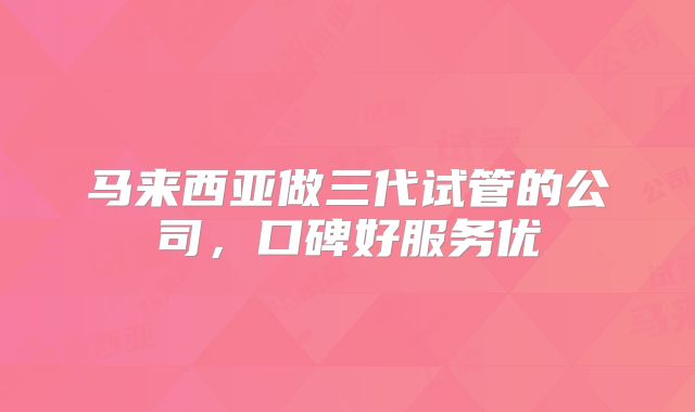 马来西亚做三代试管的公司，口碑好服务优