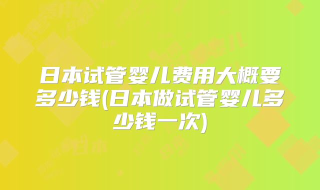日本试管婴儿费用大概要多少钱(日本做试管婴儿多少钱一次)