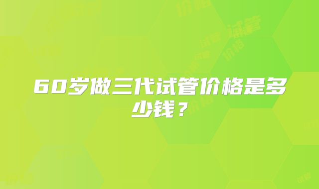 60岁做三代试管价格是多少钱?
