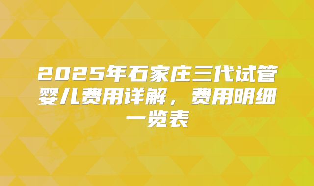 2025年石家庄三代试管婴儿费用详解，费用明细一览表