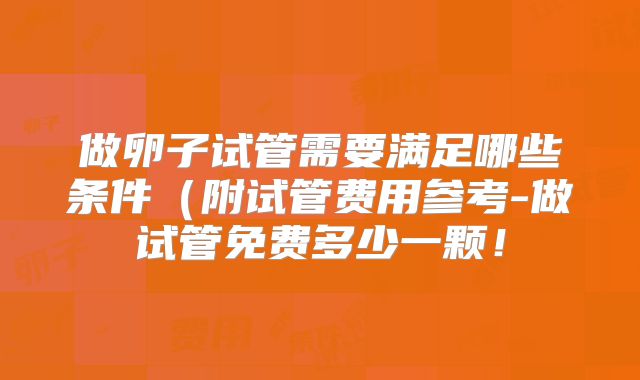 做卵子试管需要满足哪些条件(附试管费用参考-做试管免费多少一颗!