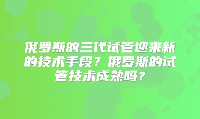 俄罗斯的三代试管迎来新的技术手段？俄罗斯的试管技术成熟吗？