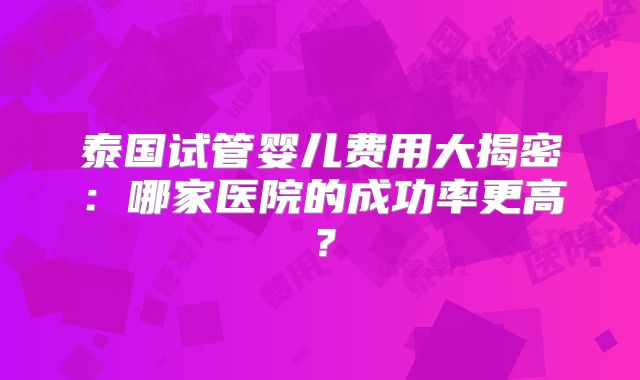 泰国试管婴儿费用大揭密:哪家医院的成功率更高?