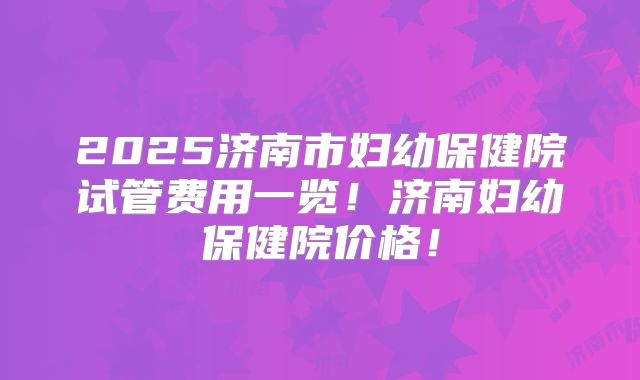 2025济南市妇幼保健院试管费用一览!济南妇幼保健院价格!