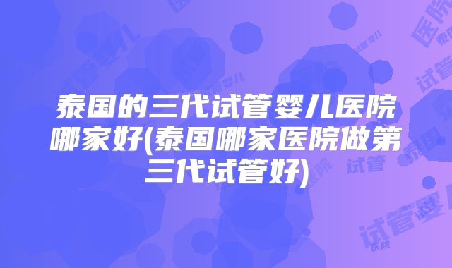 泰国的三代试管婴儿医院哪家好(泰国哪家医院做第三代试管好)