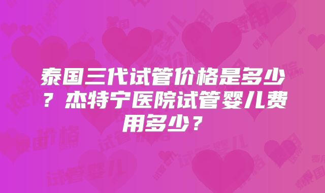 泰国三代试管价格是多少?杰特宁医院试管婴儿费用多少?