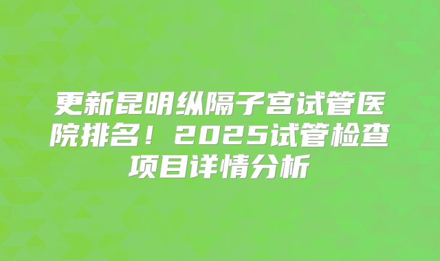 更新昆明纵隔子宫试管医院排名!2025试管检查项目详情分析