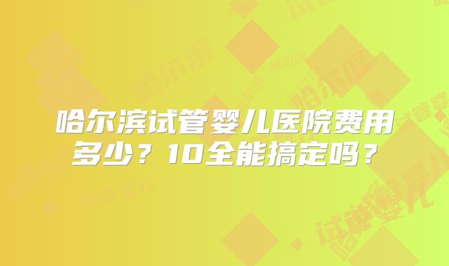 哈尔滨试管婴儿医院费用多少？10全能搞定吗？