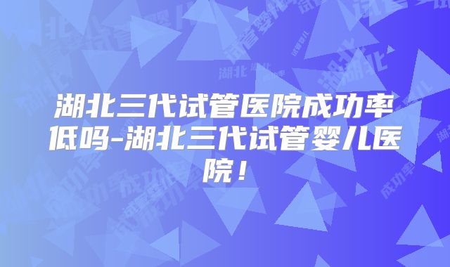 湖北三代试管医院成功率低吗-湖北三代试管婴儿医院!
