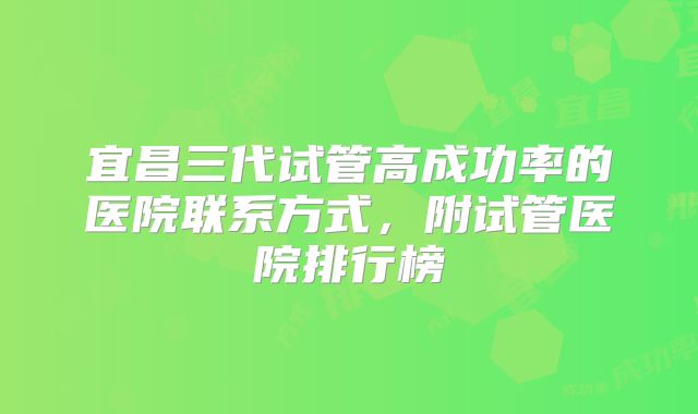 宜昌三代试管高成功率的医院联系方式，附试管医院排行榜