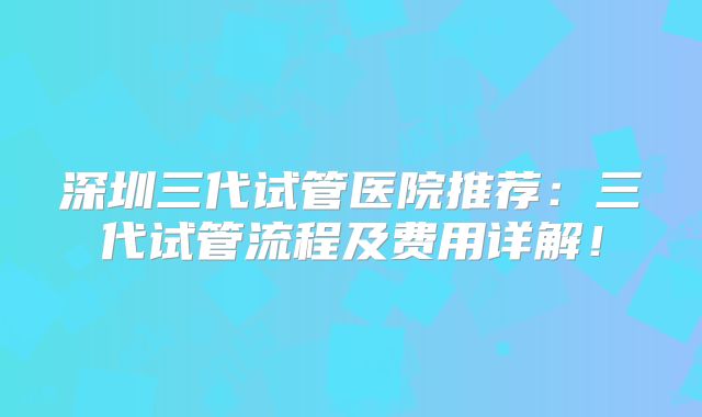 深圳三代试管医院推荐：三代试管流程及费用详解！