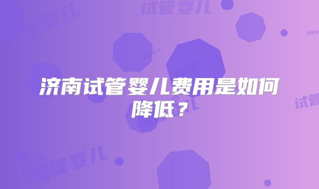 济南试管婴儿费用是如何降低?