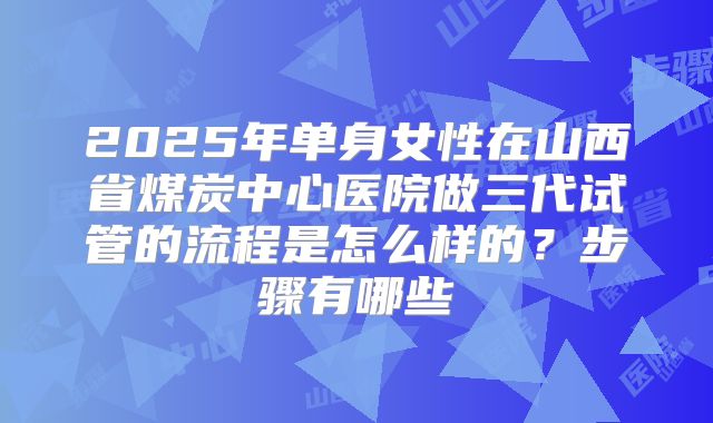 2025年单身女性在山西省煤炭中心医院做三代试管的流程是怎么样的？步骤有哪些