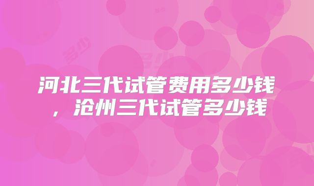 河北三代试管费用多少钱,沧州三代试管多少钱
