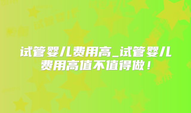 试管婴儿费用高_试管婴儿费用高值不值得做!