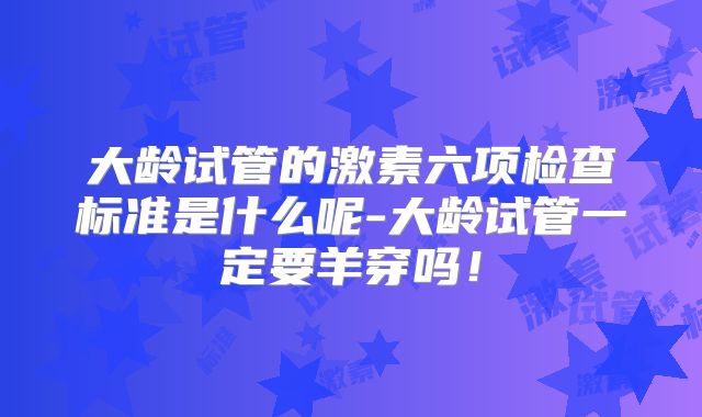 大龄试管的激素六项检查标准是什么呢-大龄试管一定要羊穿吗!