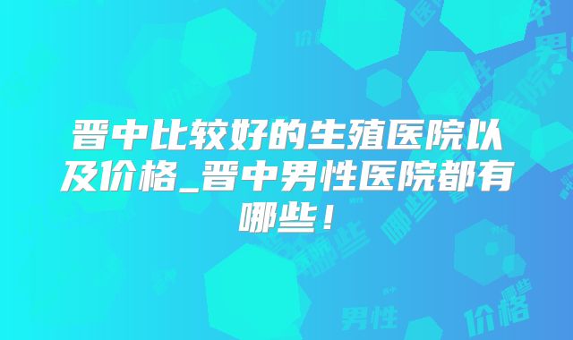 晋中比较好的生殖医院以及价格_晋中男性医院都有哪些！