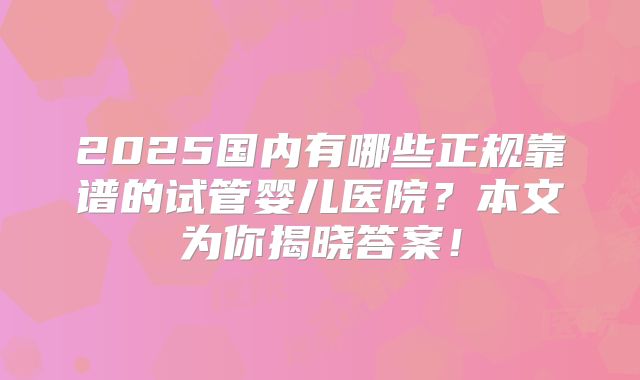 2025国内有哪些正规靠谱的试管婴儿医院？本文为你揭晓答案！