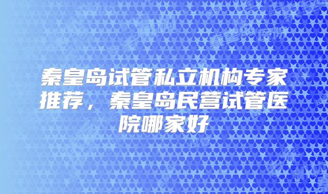 秦皇岛试管私立机构专家推荐，秦皇岛民营试管医院哪家好