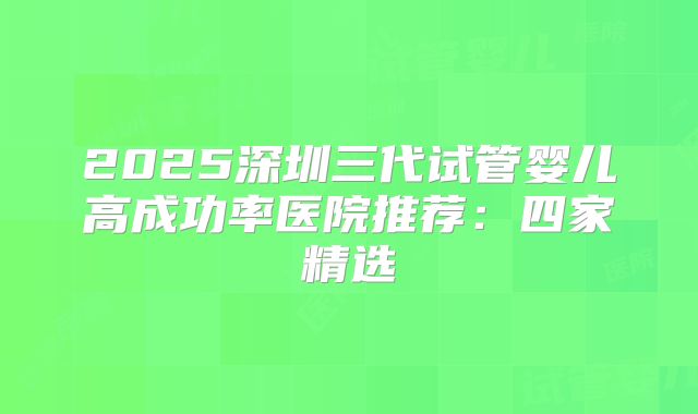 2025深圳三代试管婴儿高成功率医院推荐：四家精选