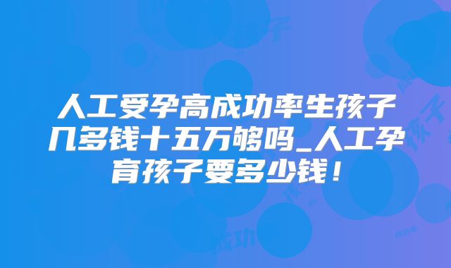 人工受孕高成功率生孩子几多钱十五万够吗_人工孕育孩子要多少钱!