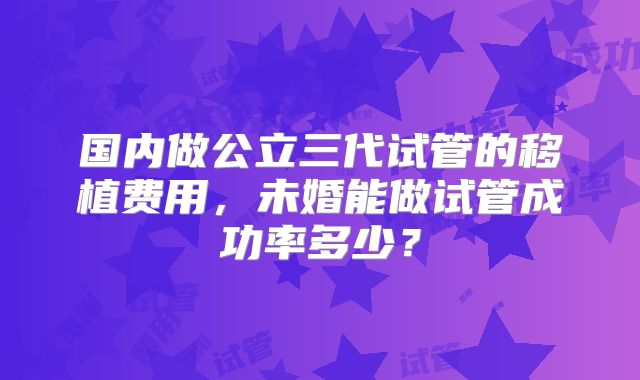 国内做公立三代试管的移植费用,未婚能做试管成功率多少?