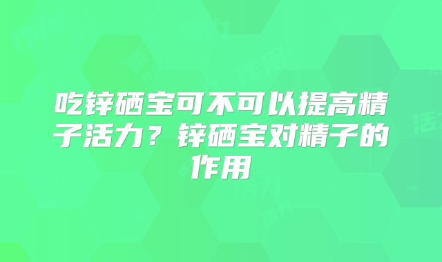 吃锌硒宝可不可以提高精子活力？锌硒宝对精子的作用