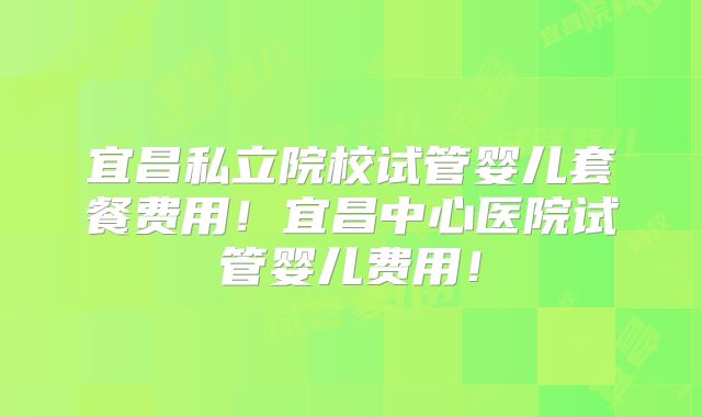 宜昌私立院校试管婴儿套餐费用！宜昌中心医院试管婴儿费用！