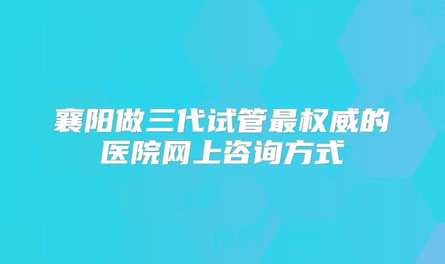 襄阳做三代试管最权威的医院网上咨询方式