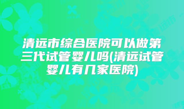 清远市综合医院可以做第三代试管婴儿吗(清远试管婴儿有几家医院)
